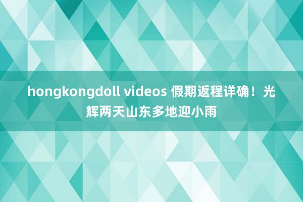 hongkongdoll videos 假期返程详确！光辉两天山东多地迎小雨