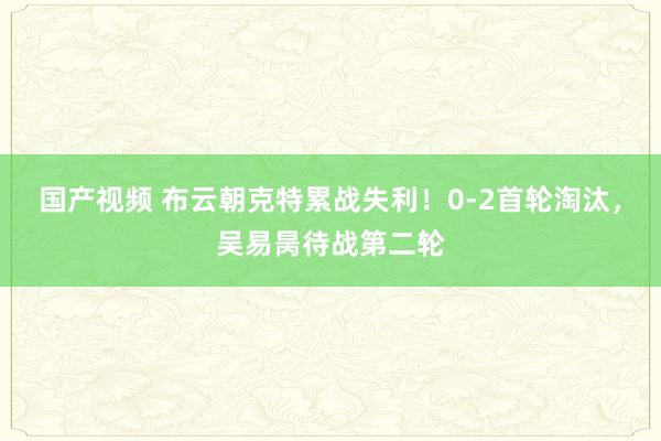 国产视频 布云朝克特累战失利！0-2首轮淘汰，吴易昺待战第二轮