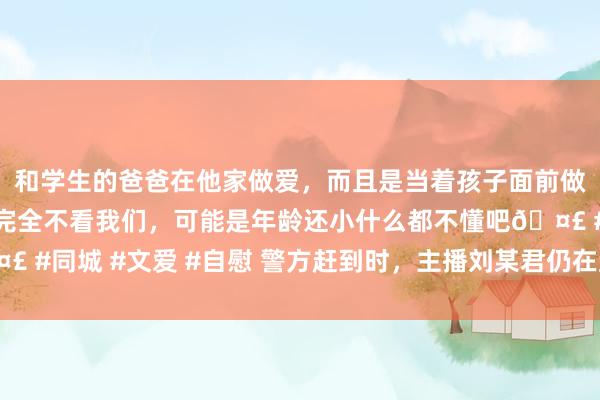 和学生的爸爸在他家做爱，而且是当着孩子面前做爱，太刺激了，孩子完全不看我们，可能是年龄还小什么都不懂吧🤣 #同城 #文爱 #自慰 警方赶到时，主播刘某君仍在直播！更多细节露出