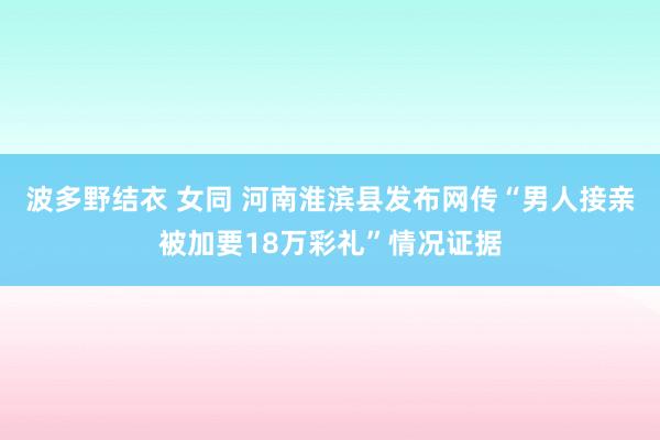 波多野结衣 女同 河南淮滨县发布网传“男人接亲被加要18万彩礼”情况证据