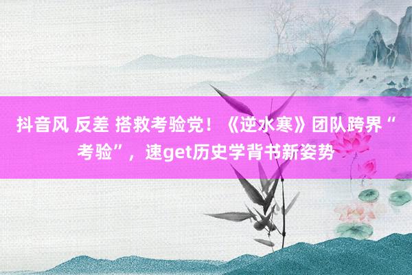 抖音风 反差 搭救考验党！《逆水寒》团队跨界“考验”，速get历史学背书新姿势