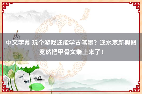 中文字幕 玩个游戏还能学古笔墨？逆水寒新舆图竟然把甲骨文端上来了！