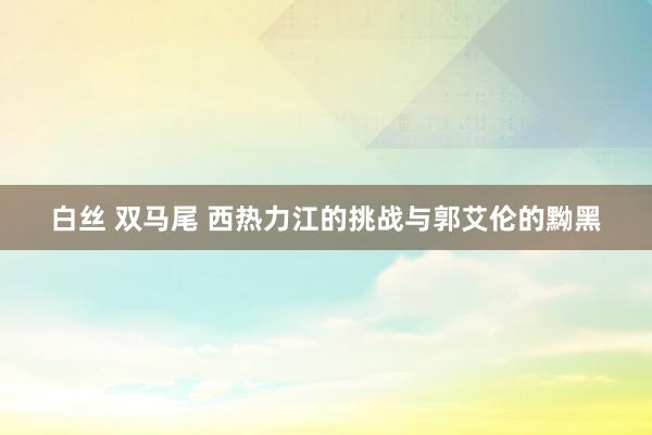 白丝 双马尾 西热力江的挑战与郭艾伦的黝黑