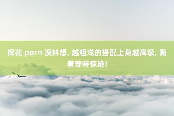 探花 porn 没料想， 越粗浅的搭配上身越高级， 随着穿特惊艳!