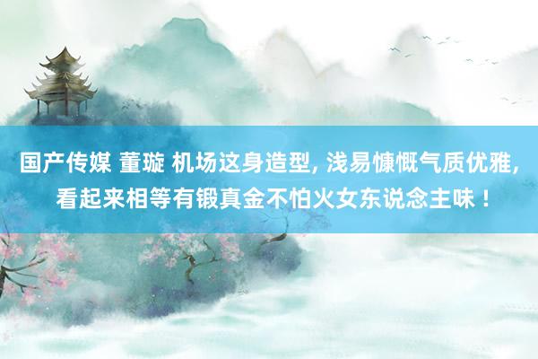 国产传媒 董璇 机场这身造型， 浅易慷慨气质优雅， 看起来相等有锻真金不怕火女东说念主味 !