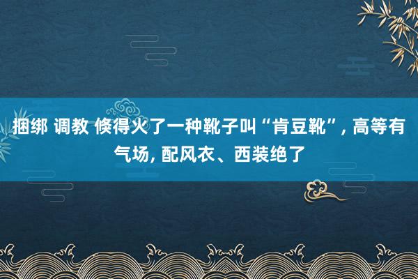 捆绑 调教 倏得火了一种靴子叫“肯豆靴”， 高等有气场， 配风衣、西装绝了