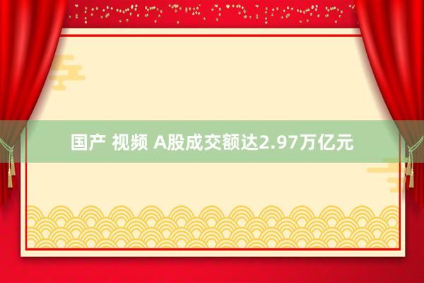 国产 视频 A股成交额达2.97万亿元