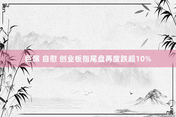 巨屌 自慰 创业板指尾盘再度跌超10%