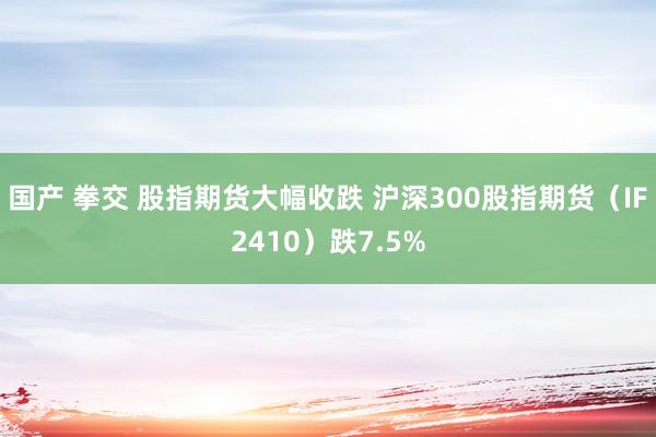 国产 拳交 股指期货大幅收跌 沪深300股指期货（IF2410）跌7.5%