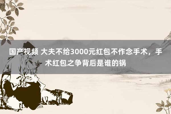 国产视频 大夫不给3000元红包不作念手术，手术红包之争背后是谁的锅