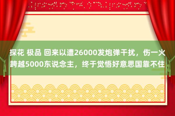 探花 极品 回来以遭26000发炮弹干扰，伤一火跨越5000东说念主，终于觉悟好意思国靠不住