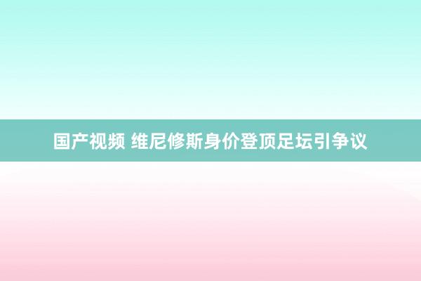 国产视频 维尼修斯身价登顶足坛引争议