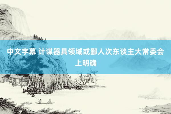 中文字幕 计谋器具领域或鄙人次东谈主大常委会上明确