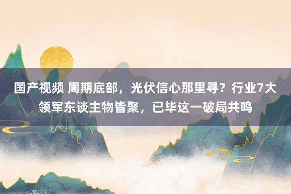 国产视频 周期底部，光伏信心那里寻？行业7大领军东谈主物皆聚，已毕这一破局共鸣