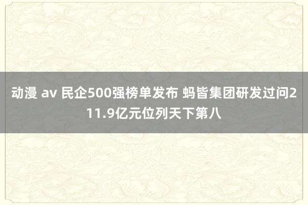 动漫 av 民企500强榜单发布 蚂皆集团研发过问211.9亿元位列天下第八