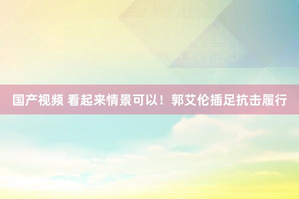 国产视频 看起来情景可以！郭艾伦插足抗击履行