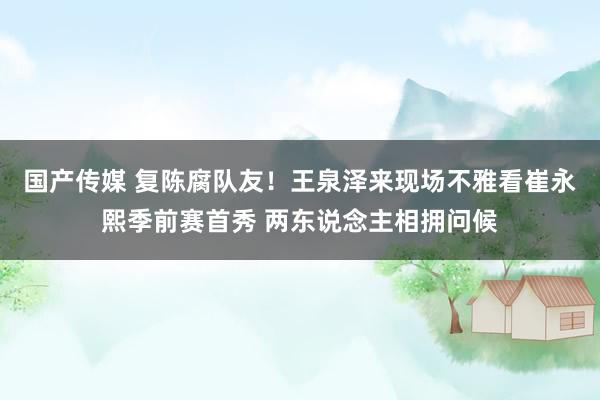 国产传媒 复陈腐队友！王泉泽来现场不雅看崔永熙季前赛首秀 两东说念主相拥问候