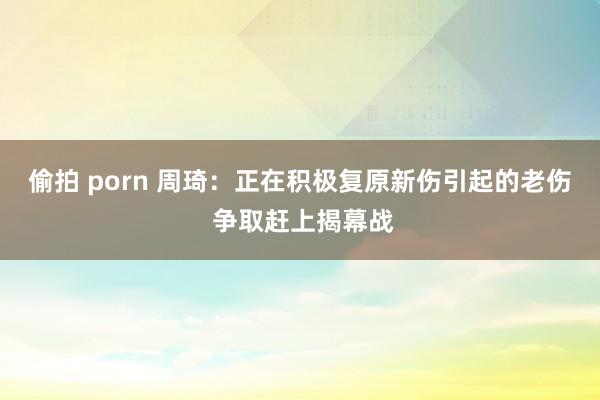 偷拍 porn 周琦：正在积极复原新伤引起的老伤 争取赶上揭幕战