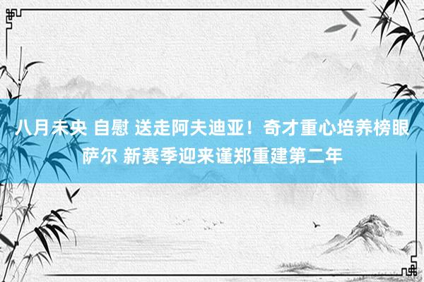 八月未央 自慰 送走阿夫迪亚！奇才重心培养榜眼萨尔 新赛季迎来谨郑重建第二年