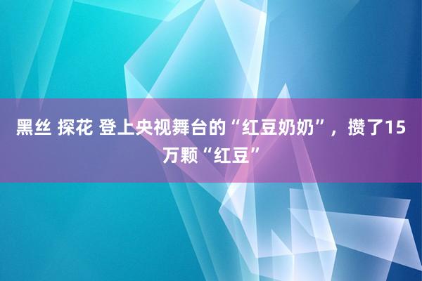 黑丝 探花 登上央视舞台的“红豆奶奶”，攒了15万颗“红豆”