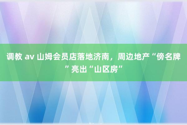 调教 av 山姆会员店落地济南，周边地产“傍名牌”亮出“山区房”