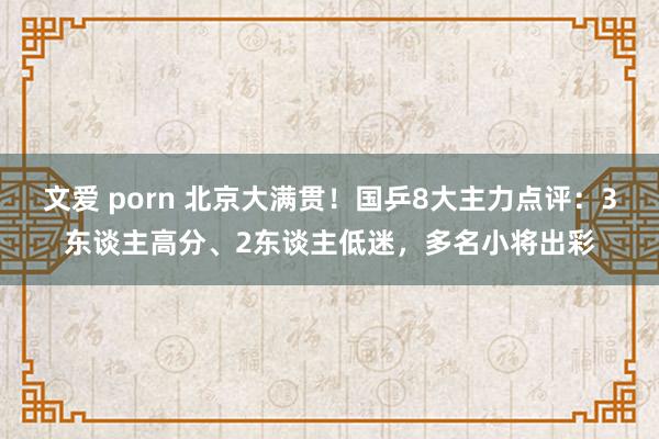 文爱 porn 北京大满贯！国乒8大主力点评：3东谈主高分、2东谈主低迷，多名小将出彩