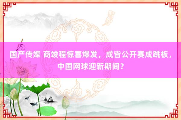 国产传媒 商竣程惊喜爆发，成皆公开赛成跳板，中国网球迎新期间？