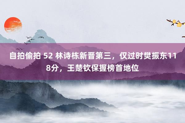 自拍偷拍 52 林诗栋新晋第三，仅过时樊振东118分，王楚钦保握榜首地位