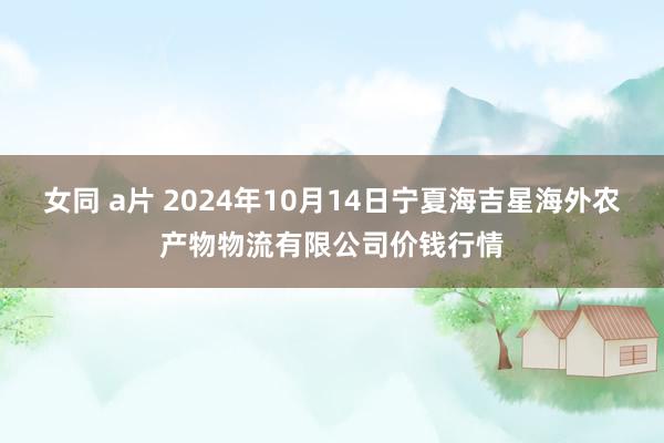 女同 a片 2024年10月14日宁夏海吉星海外农产物物流有限公司价钱行情