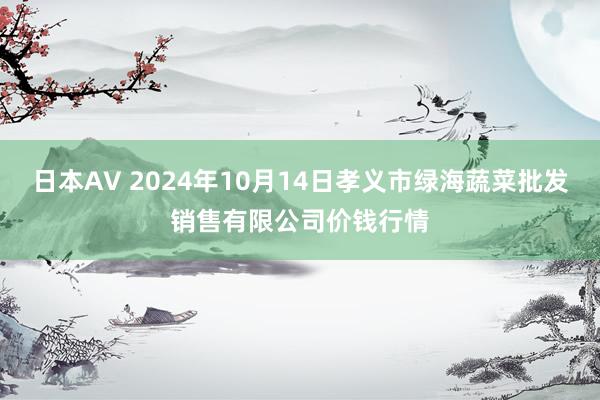 日本AV 2024年10月14日孝义市绿海蔬菜批发销售有限公司价钱行情