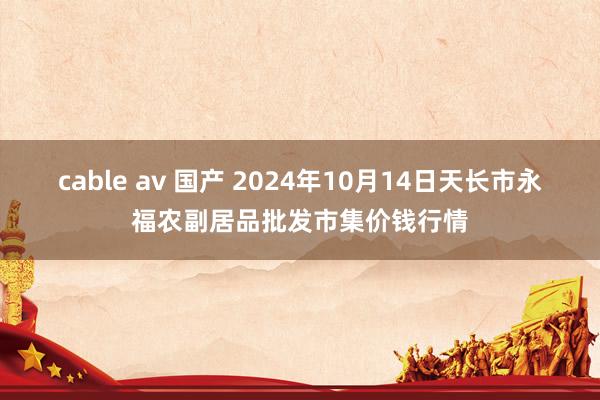 cable av 国产 2024年10月14日天长市永福农副居品批发市集价钱行情