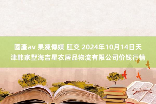 國產av 果凍傳媒 肛交 2024年10月14日天津韩家墅海吉星农居品物流有限公司价钱行情