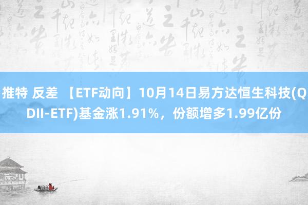 推特 反差 【ETF动向】10月14日易方达恒生科技(QDII-ETF)基金涨1.91%，份额增多1.99亿份