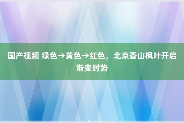 国产视频 绿色→黄色→红色，北京香山枫叶开启渐变时势