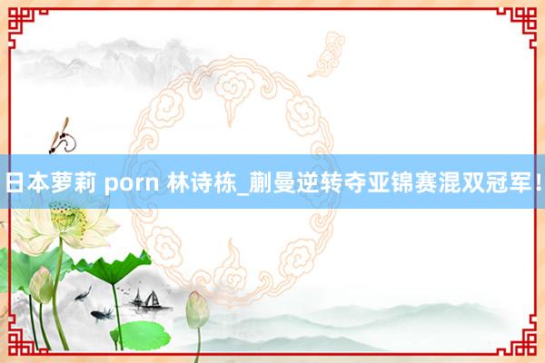 日本萝莉 porn 林诗栋_蒯曼逆转夺亚锦赛混双冠军！