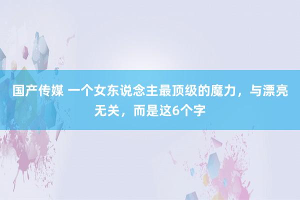 国产传媒 一个女东说念主最顶级的魔力，与漂亮无关，而是这6个字