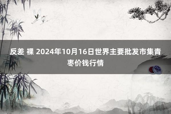 反差 裸 2024年10月16日世界主要批发市集青枣价钱行情