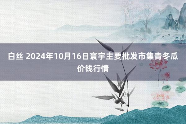 白丝 2024年10月16日寰宇主要批发市集青冬瓜价钱行情