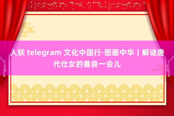 人妖 telegram 文化中国行·图画中华丨解谜唐代仕女的善良一会儿