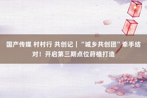 国产传媒 村村行 共创记｜“城乡共创团”牵手结对！开启第三期点位莳植打造