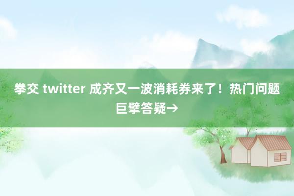 拳交 twitter 成齐又一波消耗券来了！热门问题巨擘答疑→