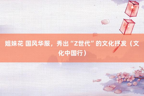 姐妹花 国风华服，秀出“Z世代”的文化抒发（文化中国行）