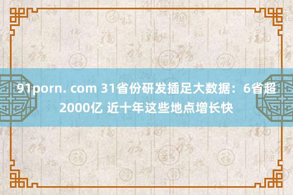 91porn. com 31省份研发插足大数据：6省超2000亿 近十年这些地点增长快