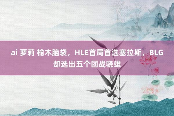 ai 萝莉 榆木脑袋，HLE首局首选塞拉斯，BLG却选出五个团战骁雄