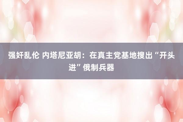 强奸乱伦 内塔尼亚胡：在真主党基地搜出“开头进”俄制兵器