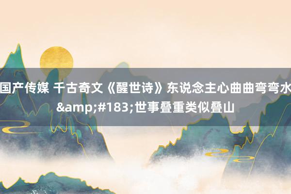 国产传媒 千古奇文《醒世诗》东说念主心曲曲弯弯水&#183;世事叠重类似叠山