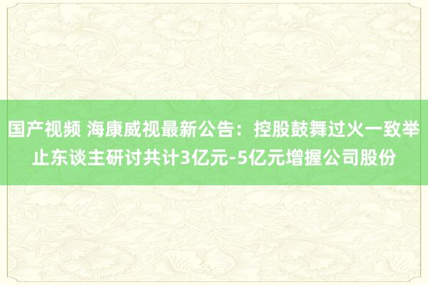 国产视频 海康威视最新公告：控股鼓舞过火一致举止东谈主研讨共计3亿元-5亿元增握公司股份