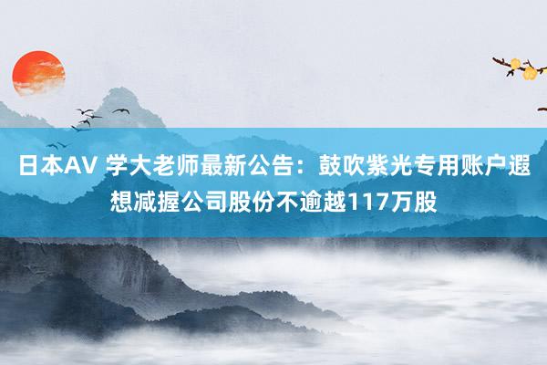 日本AV 学大老师最新公告：鼓吹紫光专用账户遐想减握公司股份不逾越117万股