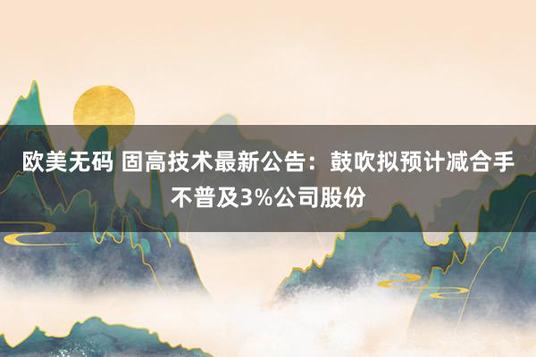 欧美无码 固高技术最新公告：鼓吹拟预计减合手不普及3%公司股份