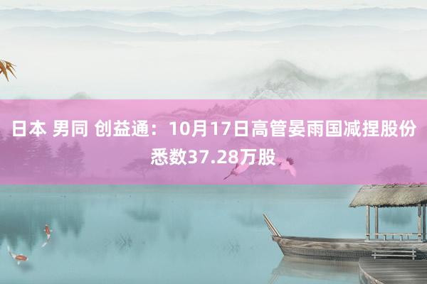 日本 男同 创益通：10月17日高管晏雨国减捏股份悉数37.28万股